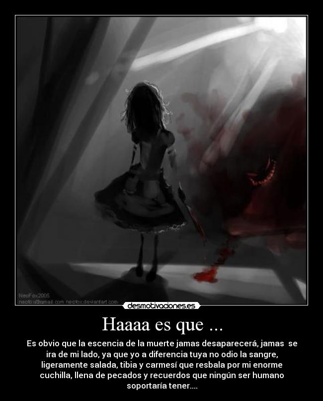 Haaaa es que ... - Es obvio que la escencia de la muerte jamas desaparecerá, jamas se
ira de mi lado, ya que yo a diferencia tuya no odio la sangre,
ligeramente salada, tibia y carmesí que resbala por mi enorme
cuchilla, llena de pecados y recuerdos que ningún ser humano
soportaría tener....