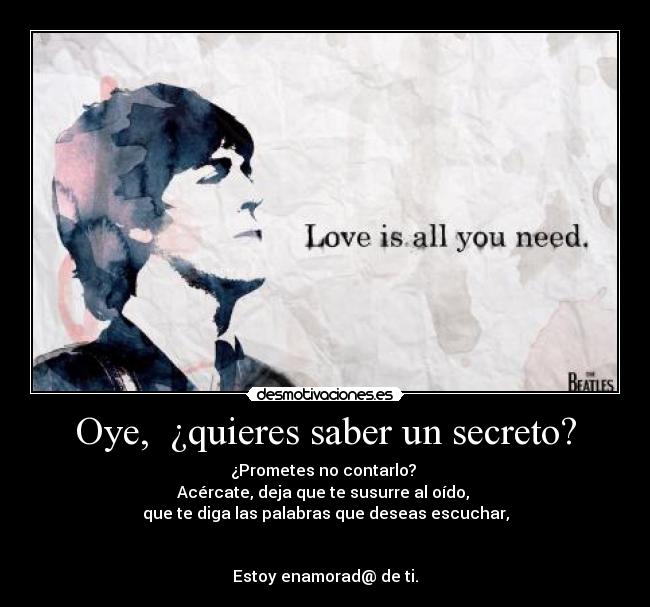 Oye, ¿quieres saber un secreto? - ¿Prometes no contarlo?
Acércate, deja que te susurre al oído,
que te diga las palabras que deseas escuchar,
Estoy enamorad@ de ti.