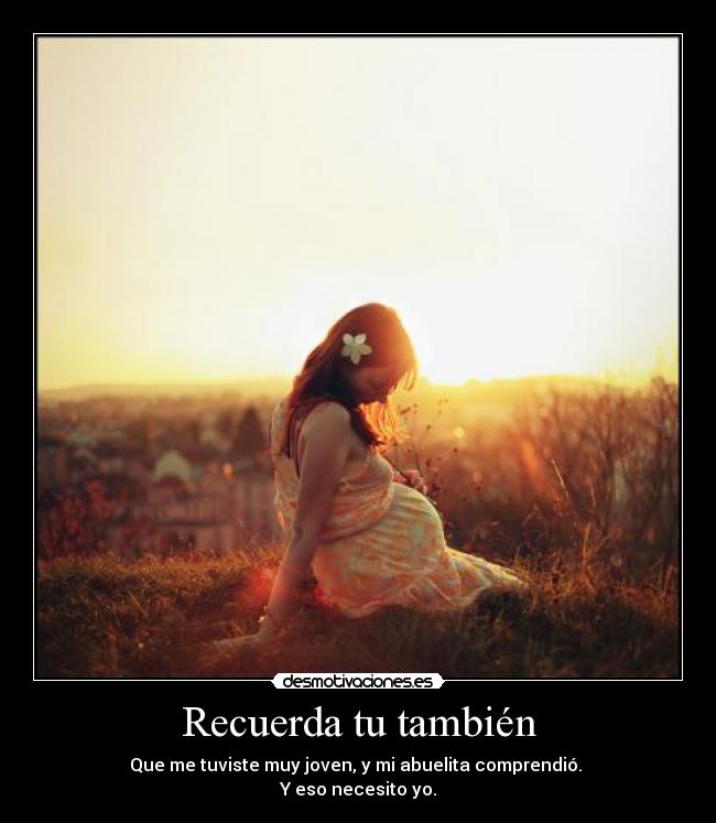 Recuerda tu también - Que me tuviste muy joven, y mi abuelita comprendió.
Y eso necesito yo.