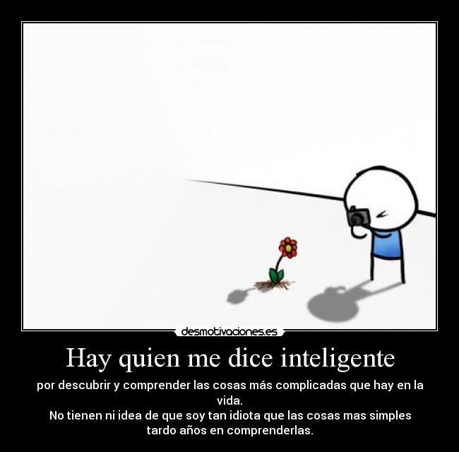 Hay quien me dice inteligente - por descubrir y comprender las cosas más complicadas que hay en la
vida.
No tienen ni idea de que soy tan idiota que las cosas mas simples
tardo años en comprenderlas.