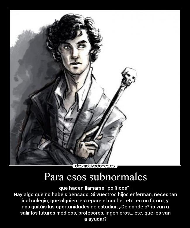 Para esos subnormales - que hacen llamarse políticos ;
Hay algo que no habéis pensado. Si vuestros hijos enferman, necesitan
ir al colegio, que alguien les repare el coche...etc. en un futuro, y
nos quitáis las oportunidades de estudiar. ¿De dónde c*ño van a
salir los futuros médicos, profesores, ingenieros... etc. que les van
a ayudar?