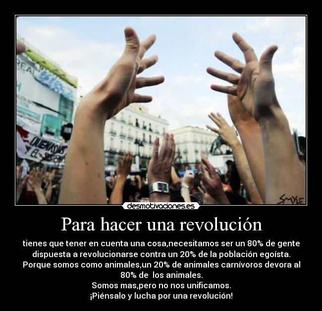 Para hacer una revolución - tienes que tener en cuenta una cosa,necesitamos ser un 80% de gente
dispuesta a revolucionarse contra un 20% de la población egoísta.
Porque somos como animales,un 20% de animales carnívoros devora al
80% de  los animales.
Somos mas,pero no nos unificamos.
¡Piénsalo y lucha por una revolución!