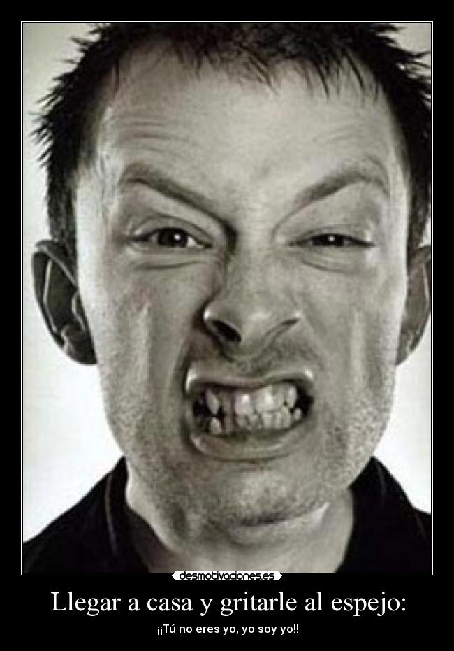Llegar a casa y gritarle al espejo: - ¡¡Tú no eres yo, yo soy yo!!