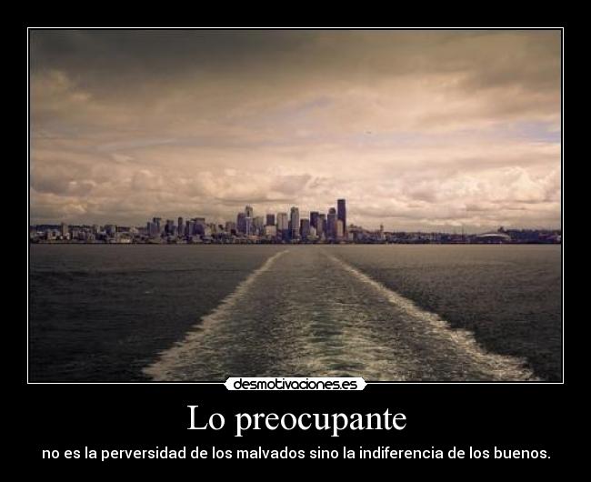Lo preocupante - no es la perversidad de los malvados sino la indiferencia de los buenos.