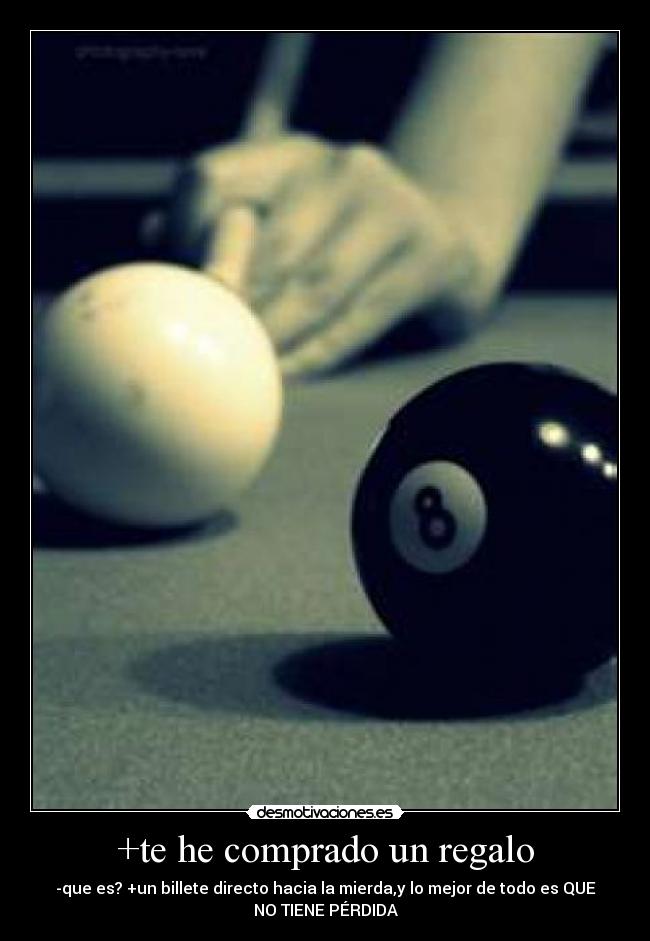 +te he comprado un regalo - -que es? +un billete directo hacia la mierda,y lo mejor de todo es QUE
NO TIENE PÉRDIDA
