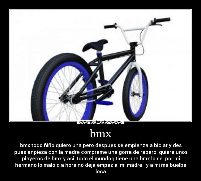 bmx - bmx todo ñiño quiero una pero despues se empienza a biciar y des
pues enpieza con la madre comprame una gorra de rapero  quiere unos
playeros de bmx y asi  todo el mundoq tiene una bmx lo se  por mi
hermano lo malo q a hora no deja empaz a  mi madre   y a mi me buelbe
loca