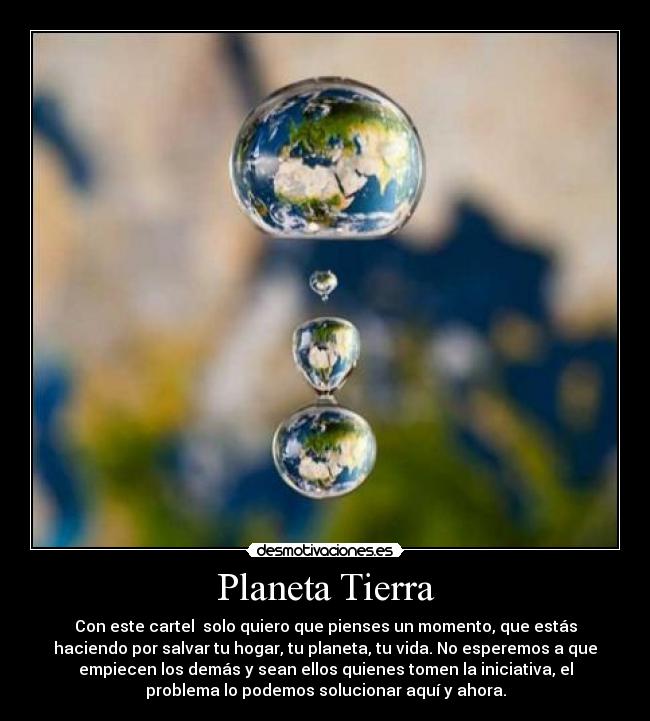 Planeta Tierra - Con este cartel solo quiero que pienses un momento, que estás
haciendo por salvar tu hogar, tu planeta, tu vida. No esperemos a que
empiecen los demás y sean ellos quienes tomen la iniciativa, el
problema lo podemos solucionar aquí y ahora.