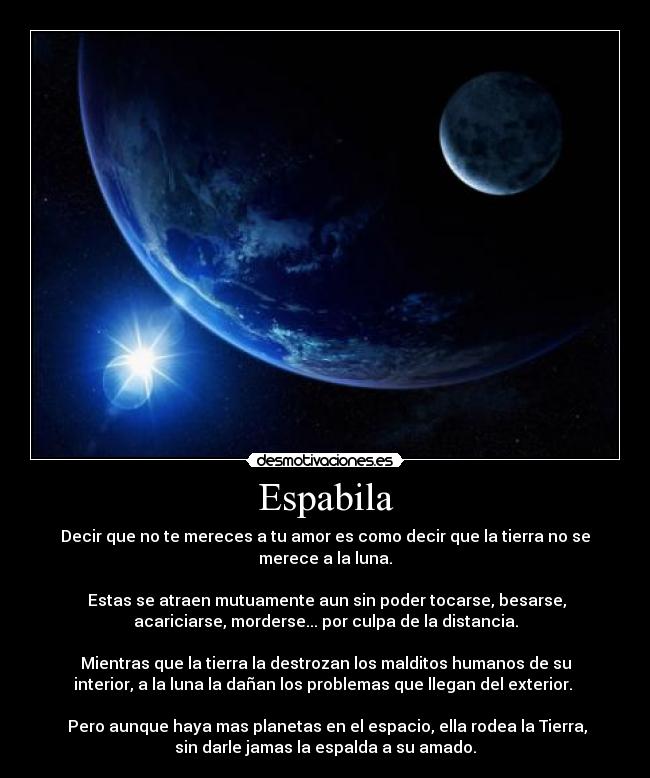 Espabila - Decir que no te mereces a tu amor es como decir que la tierra no se
merece a la luna.

Estas se atraen mutuamente aun sin poder tocarse, besarse,
acariciarse, morderse... por culpa de la distancia.

Mientras que la tierra la destrozan los malditos humanos de su
interior, a la luna la dañan los problemas que llegan del exterior. 

Pero aunque haya mas planetas en el espacio, ella rodea la Tierra,
sin darle jamas la espalda a su amado.