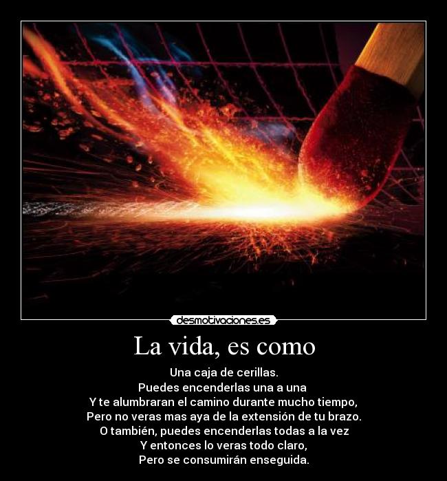 La vida, es como - Una caja de cerillas.
Puedes encenderlas una a una 
Y te alumbraran el camino durante mucho tiempo,
Pero no veras mas aya de la extensión de tu brazo.
O también, puedes encenderlas todas a la vez
Y entonces lo veras todo claro,
Pero se consumirán enseguida.