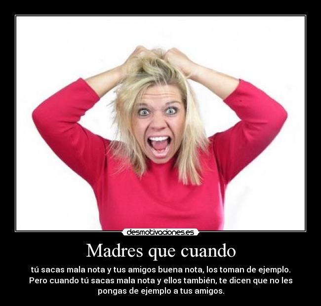 Madres que cuando - tú sacas mala nota y tus amigos buena nota, los toman de ejemplo.
Pero cuando tú sacas mala nota y ellos también, te dicen que no les
pongas de ejemplo a tus amigos.