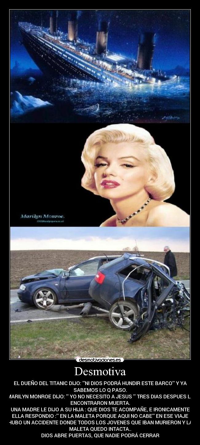 Desmotiva - EL DUEÑO DEL TITANIC DIJO: NI DIOS PODRÁ HUNDIR ESTE BARCO Y YA
SABEMOS LO Q PASO.
MARILYN MONROE DIJO: YO NO NECESITO A JESUS TRES DIAS DESPUES LA
ENCONTRARON MUERTA.
UNA MADRE LE DIJO A SU HIJA : QUE DIOS TE ACOMPAÑE, E IRONICAMENTE
ELLA RESPONDIO : EN LA MALETA PORQUE AQUI NO CABE EN ESE VIAJE
HUBO UN ACCIDENTE DONDE TODOS LOS JOVENES QUE IBAN MURIERON Y LA
MALETA QUEDO INTACTA..
DIOS ABRE PUERTAS, QUE NADIE PODRÁ CERRAR