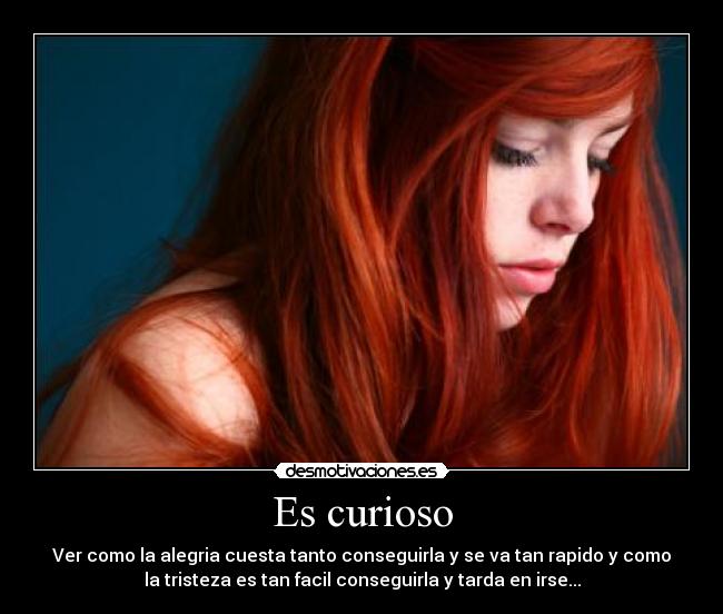 Es curioso - Ver como la alegria cuesta tanto conseguirla y se va tan rapido y como
la tristeza es tan facil conseguirla y tarda en irse...