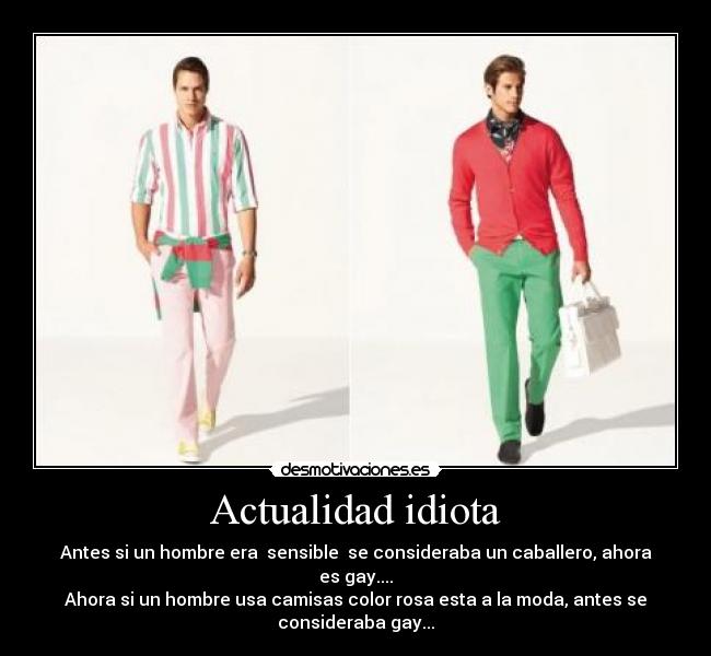 Actualidad idiota - Antes si un hombre era sensible se consideraba un caballero, ahora
es gay....
Ahora si un hombre usa camisas color rosa esta a la moda, antes se
consideraba gay...