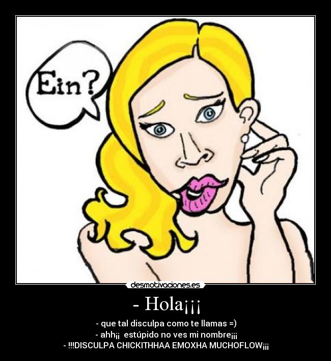 - Hola¡¡¡ - - que tal disculpa como te llamas =)
- ahh¡¡ estúpido no ves mi nombre¡¡¡
- !!!DISCULPA CHICKITHHAA EMOXHA MUCHOFLOW¡¡¡