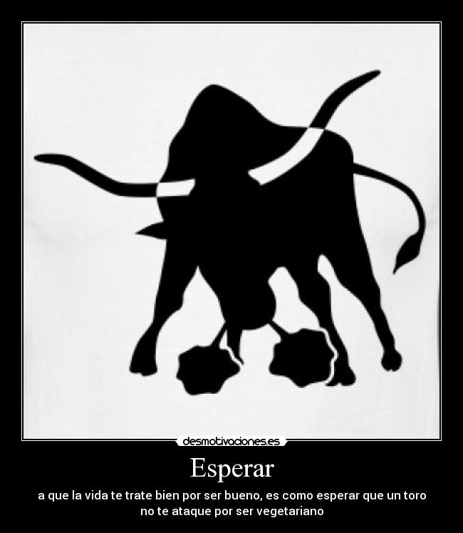 Esperar - a que la vida te trate bien por ser bueno, es como esperar que un toro
no te ataque por ser vegetariano