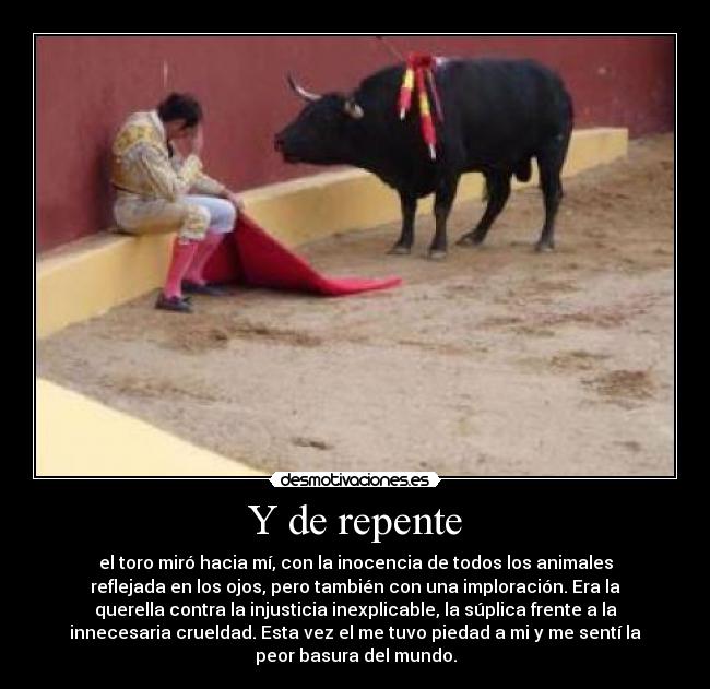 Y de repente - el toro miró hacia mí, con la inocencia de todos los animales
reflejada en los ojos, pero también con una imploración. Era la
querella contra la injusticia inexplicable, la súplica frente a la
innecesaria crueldad. Esta vez el me tuvo piedad a mi y me sentí la
peor basura del mundo.