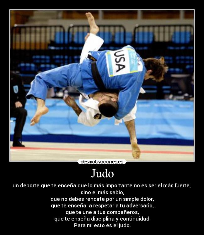 Judo - un deporte que te enseña que lo más importante no es ser el más fuerte, 
sino el más sabio,
que no debes rendirte por un simple dolor,
que te enseña  a respetar a tu adversario,
que te une a tus compañeros,
que te enseña disciplina y continuidad.
Para mi esto es el judo.