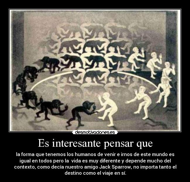 Es interesante pensar que - la forma que tenemos los humanos de venir e irnos de este mundo es
igual en todos pero la  vida es muy diferente y depende mucho del
contexto, como decía nuestro amigo Jack Sparrow, no importa tanto el
destino como el viaje en sí.