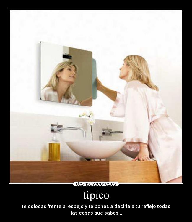 típico - te colocas frente al espejo y te pones a decirle a tu reflejo todas las cosas que sabes...