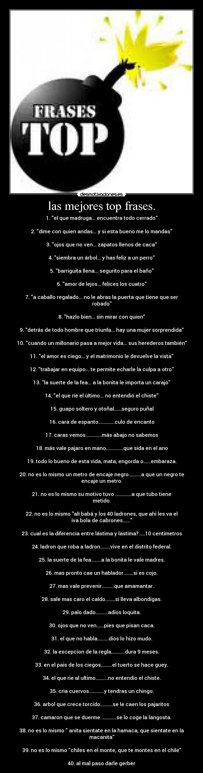 las mejores top frases. - 1. el que madruga... encuentra todo cerrado

2. dime con quien andas... y si esta bueno me lo mandas

3. ojos que no ven... zapatos llenos de caca

4. siembra un árbol... y has feliz a un perro

5. barriguita llena... segurito para el baño

6. amor de lejos... felices los cuatro

7. a caballo regalado... no le abras la puerta que tiene que ser
robado

8. hazlo bien... sin mirar con quien

9. detrás de todo hombre que triunfa... hay una mujer sorprendida

10. cuando un millonario pasa a mejor vida... sus herederos también

11. el amor es ciego... y el matrimonio le devuelve la vista

12. trabajar en equipo... te permite echarle la culpa a otro

13. la suerte de la fea... a la bonita le importa un carajo

14. el que ríe el último... no entendió el chiste

15. guapo soltero y otoñal......seguro puñal

16. cara de espanto.............culo de encanto

17. caras vemos.............más abajo no sabemos

18. más vale pajaro en mano..............que sida en el ano

19. todo lo bueno de esta vida, mata, engorda o......embaraza.

20. no es lo mismo un metro de encaje negro..........a que un negro te
encaje un metro.

21. no es lo mismo su motivo tuvo .............a que tubo tiene
metido.

22. no es lo mismo alí babá y los 40 ladrones, que ahi les va el
iva bola de cabrones......

23. cual es la diferencia entre lástima y lastima?.....10 centimetros

24. ladron que roba a ladron........vive en el distrito federal.

25. la suerte de la fea........a la bonita le vale madres.

26. mas pronto cae un hablador........si es cojo.

27. mas vale prevenir..........que amamantar.

28. sale mas caro el caldo........si lleva albondigas.

29. palo dado..........adios loquita.

30. ojos que no ven......pies que pisan caca.

31. el que no habla.........dios lo hizo mudo.

32. la excepcion de la regla...........dura 9 meses.

33. en el pais de los ciegos.........el tuerto se hace guey.

34. el que rie al ultimo..........no entendio el chiste.

35. cria cuervos............y tendras un chingo.

36. arbol que crece torcido..........se le caen los pajaritos

37. camaron que se duerme ............se lo coge la langosta.

38. no es lo mismo  anita sientate en la hamaca, que sientate en la
macanita

39. no es lo mismo chiles en el monte, que te montes en el chile

40. al mal paso darle gerber