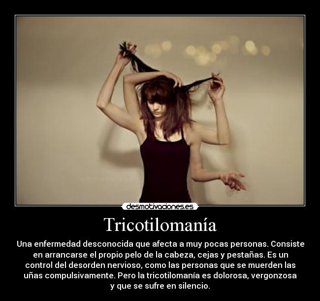 Tricotilomanía - Una enfermedad desconocida que afecta a muy pocas personas. Consiste
en arrancarse el propio pelo de la cabeza, cejas y pestañas. Es un
control del desorden nervioso, como las personas que se muerden las
uñas compulsivamente. Pero la tricotilomanía es dolorosa, vergonzosa
y que se sufre en silencio.