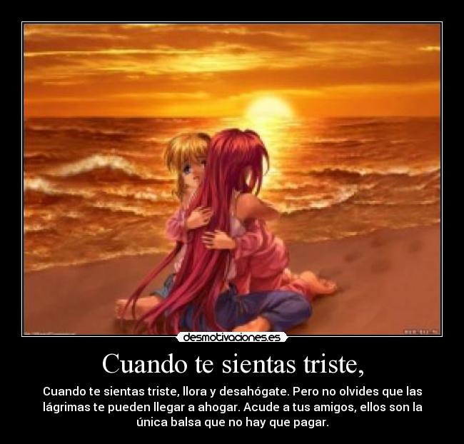 Cuando te sientas triste, - Cuando te sientas triste, llora y desahógate. Pero no olvides que las
lágrimas te pueden llegar a ahogar. Acude a tus amigos, ellos son la
única balsa que no hay que pagar.