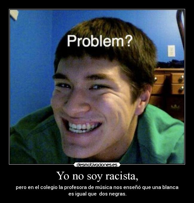 Yo no soy racista, - pero en el colegio la profesora de música nos enseñó que una blanca
es igual que dos negras.