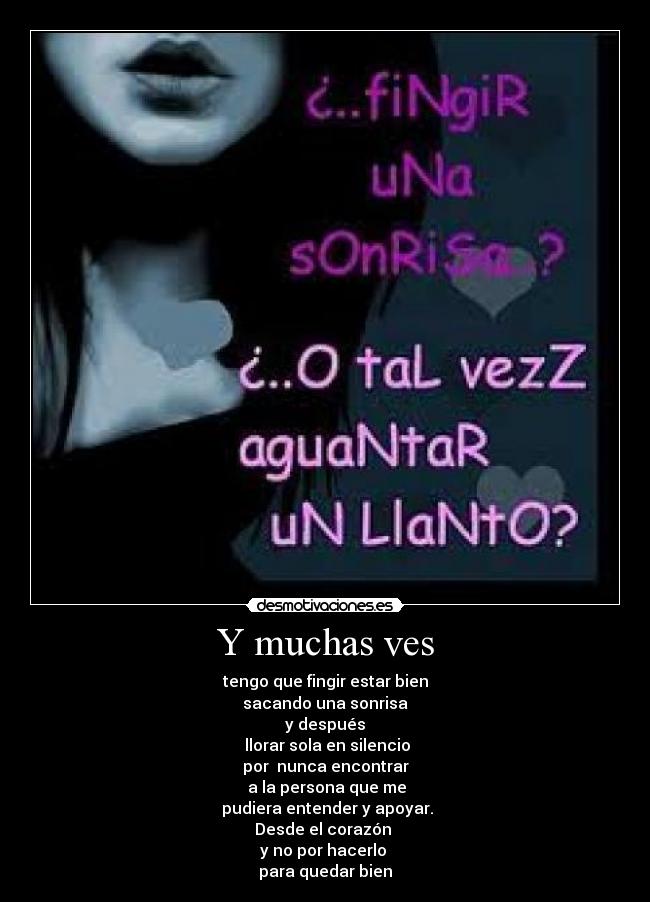 Y muchas ves - tengo que fingir estar bien
sacando una sonrisa
y después
 llorar sola en silencio
por  nunca encontrar
 a la persona que me
 pudiera entender y apoyar.
Desde el corazón 
y no por hacerlo 
para quedar bien