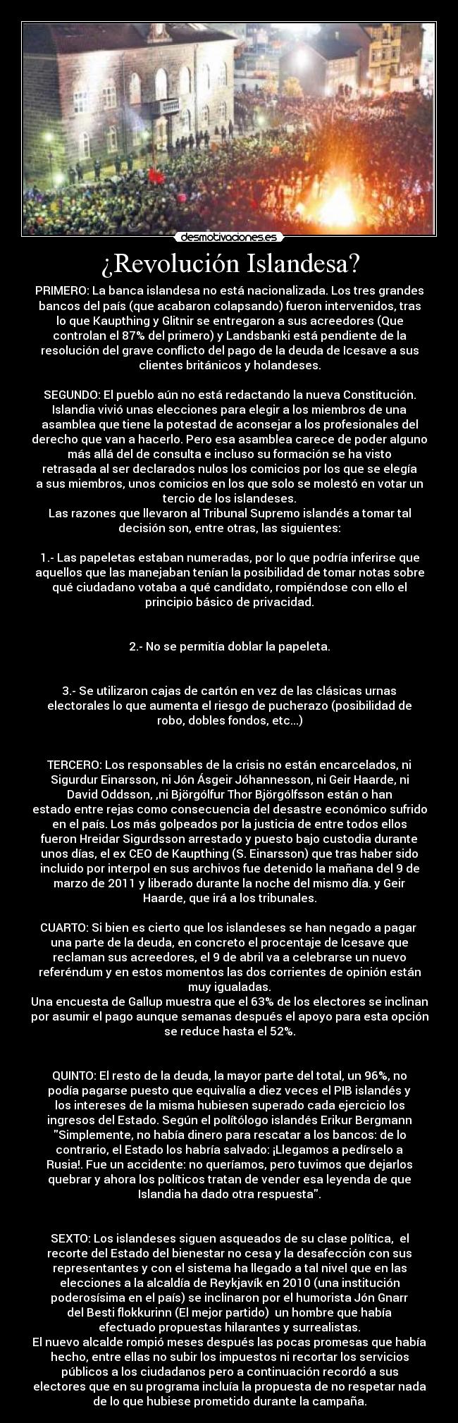 ¿Revolución Islandesa? - PRIMERO: La banca islandesa no está nacionalizada. Los tres grandes
bancos del país (que acabaron colapsando) fueron intervenidos, tras
lo que Kaupthing y Glitnir se entregaron a sus acreedores (Que
controlan el 87% del primero) y Landsbanki está pendiente de la
resolución del grave conflicto del pago de la deuda de Icesave a sus
clientes británicos y holandeses.

SEGUNDO: El pueblo aún no está redactando la nueva Constitución.
Islandia vivió unas elecciones para elegir a los miembros de una
asamblea que tiene la potestad de aconsejar a los profesionales del
derecho que van a hacerlo. Pero esa asamblea carece de poder alguno
más allá del de consulta e incluso su formación se ha visto
retrasada al ser declarados nulos los comicios por los que se elegía
a sus miembros, unos comicios en los que solo se molestó en votar un
tercio de los islandeses.
Las razones que llevaron al Tribunal Supremo islandés a tomar tal
decisión son, entre otras, las siguientes:

1.- Las papeletas estaban numeradas, por lo que podría inferirse que
aquellos que las manejaban tenían la posibilidad de tomar notas sobre
qué ciudadano votaba a qué candidato, rompiéndose con ello el
principio básico de privacidad.


2.- No se permitía doblar la papeleta.


3.- Se utilizaron cajas de cartón en vez de las clásicas urnas
electorales lo que aumenta el riesgo de pucherazo (posibilidad de
robo, dobles fondos, etc...)


TERCERO: Los responsables de la crisis no están encarcelados, ni
Sigurdur Einarsson, ni Jón Ásgeir Jóhannesson, ni Geir Haarde, ni
David Oddsson, ,ni Björgólfur Thor Björgólfsson están o han
estado entre rejas como consecuencia del desastre económico sufrido
en el país. Los más golpeados por la justicia de entre todos ellos
fueron Hreidar Sigurdsson arrestado y puesto bajo custodia durante
unos días, el ex CEO de Kaupthing (S. Einarsson) que tras haber sido
incluido por interpol en sus archivos fue detenido la mañana del 9 de
marzo de 2011 y liberado durante la noche del mismo día. y Geir
Haarde, que irá a los tribunales.

CUARTO: Si bien es cierto que los islandeses se han negado a pagar 
una parte de la deuda, en concreto el procentaje de Icesave que
reclaman sus acreedores, el 9 de abril va a celebrarse un nuevo
referéndum y en estos momentos las dos corrientes de opinión están
muy igualadas.
Una encuesta de Gallup muestra que el 63% de los electores se inclinan
por asumir el pago aunque semanas después el apoyo para esta opción
se reduce hasta el 52%.


QUINTO: El resto de la deuda, la mayor parte del total, un 96%, no
podía pagarse puesto que equivalía a diez veces el PIB islandés y
los intereses de la misma hubiesen superado cada ejercicio los
ingresos del Estado. Según el polítólogo islandés Erikur Bergmann
Simplemente, no había dinero para rescatar a los bancos: de lo
contrario, el Estado los habría salvado: ¡Llegamos a pedírselo a
Rusia!. Fue un accidente: no queríamos, pero tuvimos que dejarlos
quebrar y ahora los políticos tratan de vender esa leyenda de que
Islandia ha dado otra respuesta.


SEXTO: Los islandeses siguen asqueados de su clase política,  el
recorte del Estado del bienestar no cesa y la desafección con sus
representantes y con el sistema ha llegado a tal nivel que en las
elecciones a la alcaldía de Reykjavík en 2010 (una institución
poderosísima en el país) se inclinaron por el humorista Jón Gnarr
del Besti flokkurinn (El mejor partido)  un hombre que había
efectuado propuestas hilarantes y surrealistas.
El nuevo alcalde rompió meses después las pocas promesas que había
hecho, entre ellas no subir los impuestos ni recortar los servicios
públicos a los ciudadanos pero a continuación recordó a sus
electores que en su programa incluía la propuesta de no respetar nada
de lo que hubiese prometido durante la campaña.