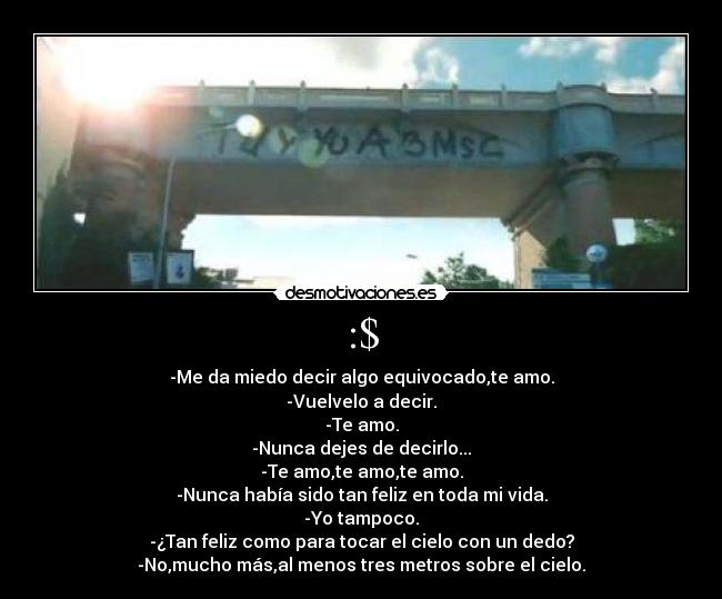 :$ - -Me da miedo decir algo equivocado,te amo.
-Vuelvelo a decir.
-Te amo.
-Nunca dejes de decirlo...
-Te amo,te amo,te amo.
-Nunca había sido tan feliz en toda mi vida.
-Yo tampoco.
-¿Tan feliz como para tocar el cielo con un dedo?
-No,mucho más,al menos tres metros sobre el cielo.