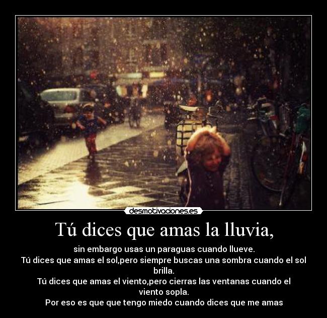 Tú dices que amas la lluvia, - sin embargo usas un paraguas cuando llueve.
Tú dices que amas el sol,pero siempre buscas una sombra cuando el sol brilla.
Tú dices que amas el viento,pero cierras las ventanas cuando el viento sopla.
Por eso es que que tengo miedo cuando dices que me amas