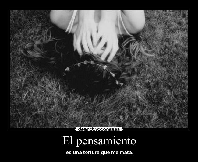 El pensamiento - es una tortura que me mata.