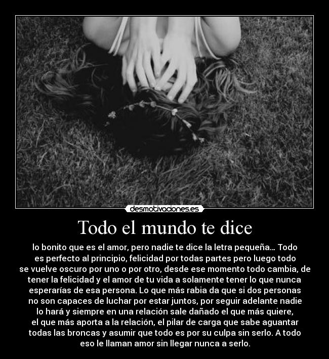 Todo el mundo te dice - lo bonito que es el amor, pero nadie te dice la letra pequeña… Todo
es perfecto al principio, felicidad por todas partes pero luego todo
se vuelve oscuro por uno o por otro, desde ese momento todo cambia, de
tener la felicidad y el amor de tu vida a solamente tener lo que nunca
esperarías de esa persona. Lo que más rabia da que si dos personas
no son capaces de luchar por estar juntos, por seguir adelante nadie
lo hará y siempre en una relación sale dañado el que más quiere,
el que más aporta a la relación, el pilar de carga que sabe aguantar
todas las broncas y asumir que todo es por su culpa sin serlo. A todo
eso le llaman amor sin llegar nunca a serlo.