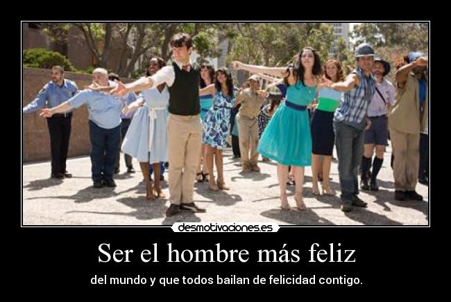 Ser el hombre más feliz - del mundo y que todos bailan de felicidad contigo.