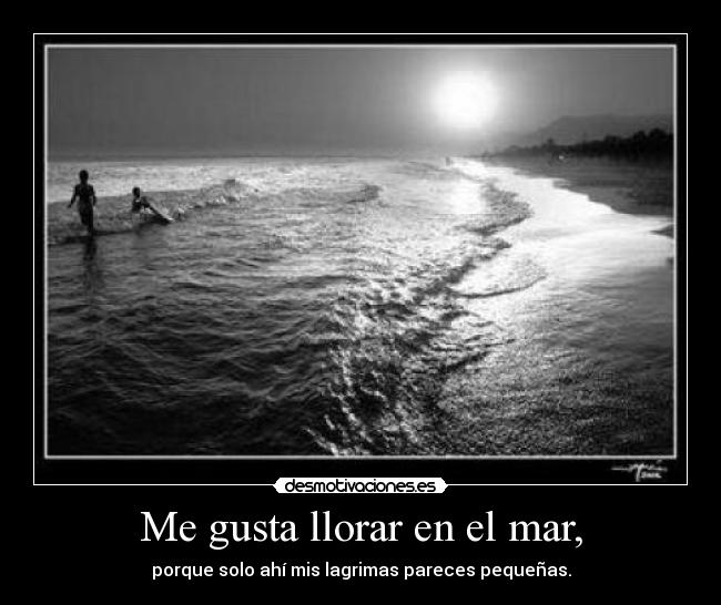Me gusta llorar en el mar, - porque solo ahí mis lagrimas pareces pequeñas.