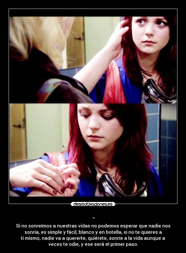 . - Si no sonreímos a nuestras vidas no podemos esperar que nadie nos
sonría, es simple y fácil, blanco y en botella, si no te quieres a
ti mismo, nadie va a quererte, quiérete, sonríe a la vida aunque a
veces te odie, y ese será el primer paso.