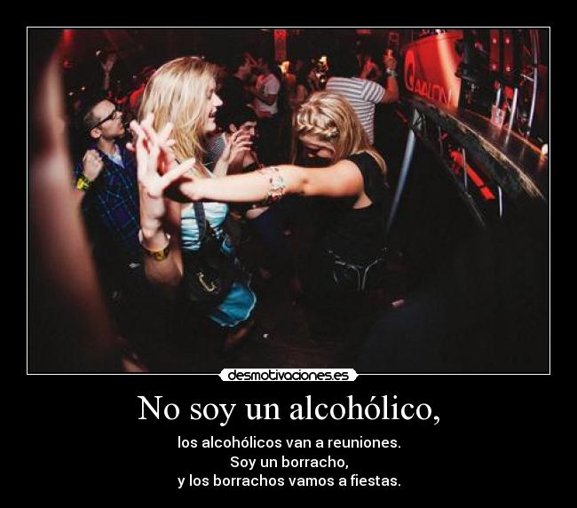 No soy un alcohólico, - los alcohólicos van a reuniones.
Soy un borracho,
y los borrachos vamos a fiestas.