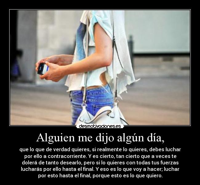 Alguien me dijo algún día, - que lo que de verdad quieres, si realmente lo quieres, debes luchar
por ello a contracorriente. Y es cierto, tan cierto que a veces te
dolerá de tanto desearlo, pero si lo quieres con todas tus fuerzas
lucharás por ello hasta el final. Y eso es lo que voy a hacer; luchar
por esto hasta el final, porque esto es lo que quiero.