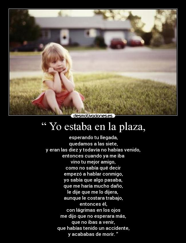 “ Yo estaba en la plaza, - esperando tu llegada,
quedamos a las siete,
y eran las diez y todavía no habías venido,
entonces cuando ya me iba
vino tu mejor amigo,
como no sabía qué decir
empezó a hablar conmigo,
yo sabía que algo pasaba,
que me haría mucho daño,
le dije que me lo dijera,
aunque le costara trabajo,
entonces él,
con lágrimas en los ojos
me dijo que no esperara más,
que no ibas a venir,
que habías tenido un accidente,
y acababas de morir. ”