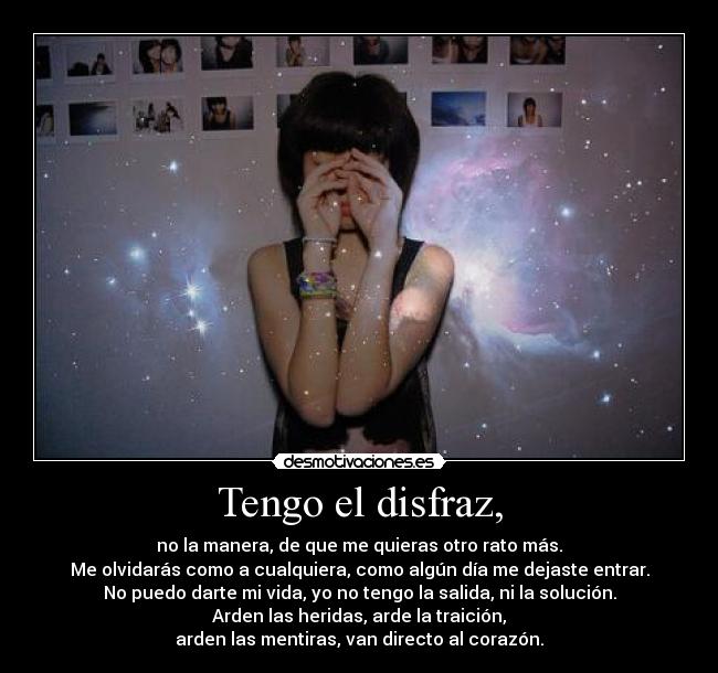 Tengo el disfraz, - no la manera, de que me quieras otro rato más.
Me olvidarás como a cualquiera, como algún día me dejaste entrar.
No puedo darte mi vida, yo no tengo la salida, ni la solución.
Arden las heridas, arde la traición,
arden las mentiras, van directo al corazón.