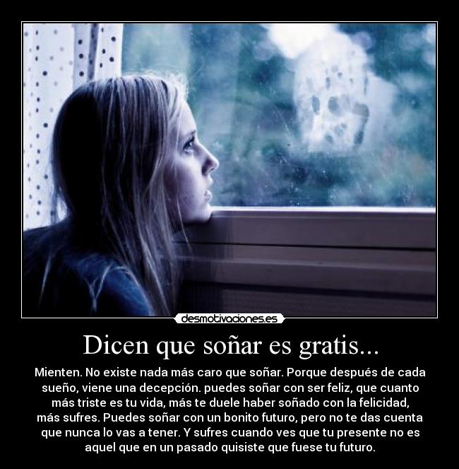 Dicen que soñar es gratis... - Mienten. No existe nada más caro que soñar. Porque después de cada
sueño, viene una decepción. puedes soñar con ser feliz, que cuanto
más triste es tu vida, más te duele haber soñado con la felicidad,
más sufres. Puedes soñar con un bonito futuro, pero no te das cuenta
que nunca lo vas a tener. Y sufres cuando ves que tu presente no es
aquel que en un pasado quisiste que fuese tu futuro.