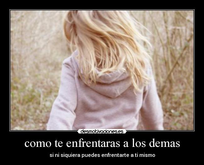 como te enfrentaras a los demas - si ni siquiera puedes enfrentarte a ti mismo