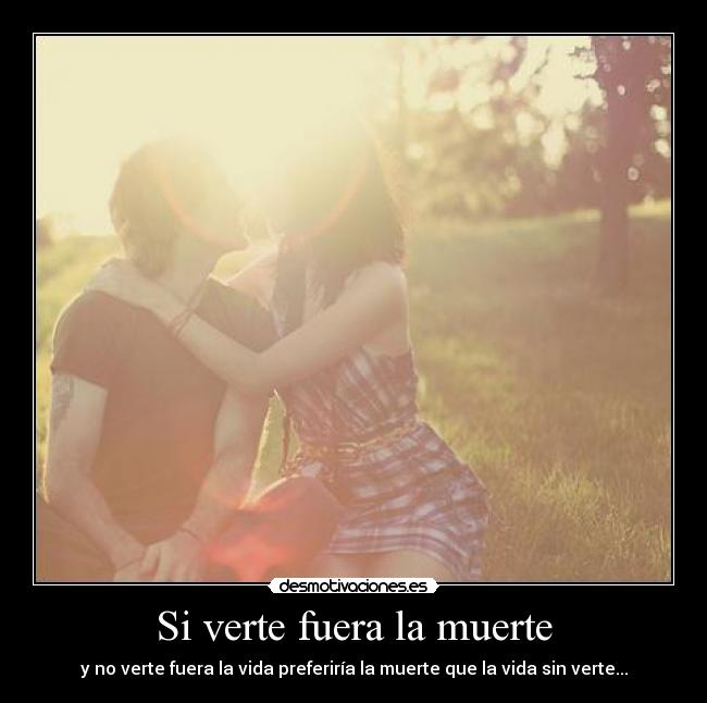 Si verte fuera la muerte - y no verte fuera la vida preferiría la muerte que la vida sin verte...