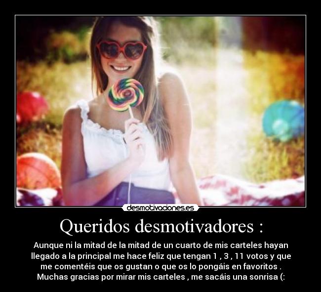 Queridos desmotivadores : - Aunque ni la mitad de la mitad de un cuarto de mis carteles hayan
llegado a la principal me hace feliz que tengan 1 , 3 , 11 votos y que
me comentéis que os gustan o que os lo pongáis en favoritos .
Muchas gracias por mirar mis carteles , me sacáis una sonrisa (: