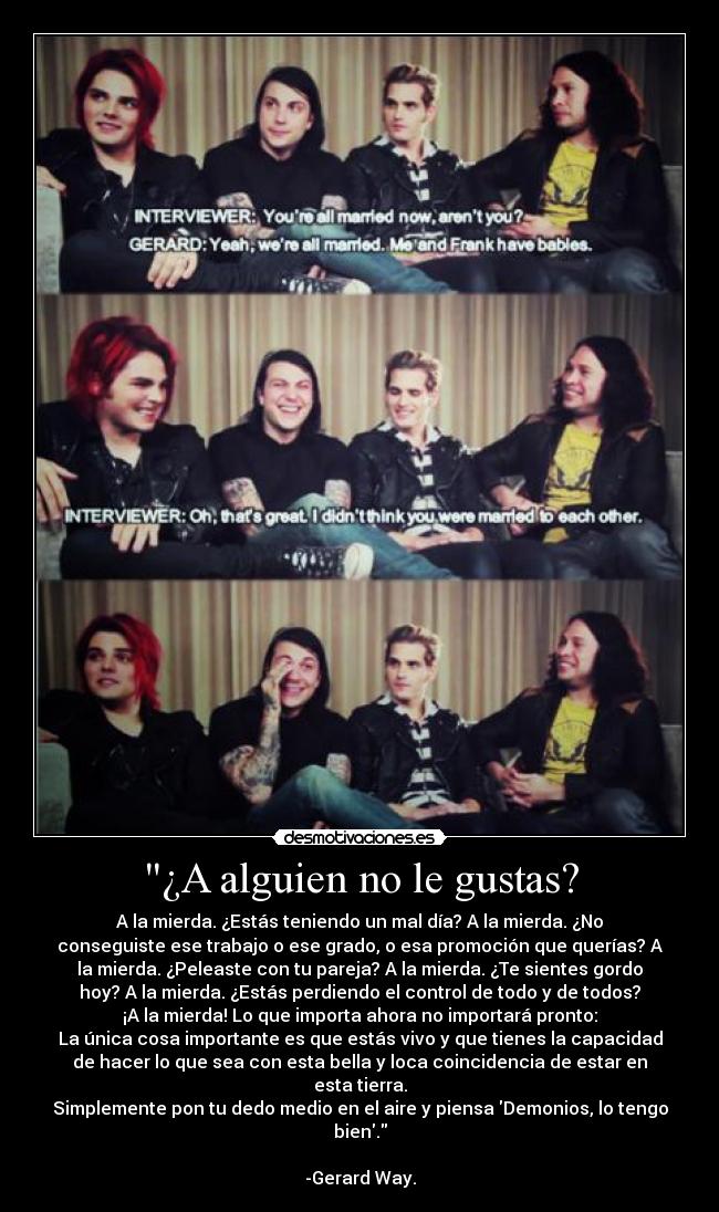 ¿A alguien no le gustas? - A la mierda. ¿Estás teniendo un mal día? A la mierda. ¿No
conseguiste ese trabajo o ese grado, o esa promoción que querías? A
la mierda. ¿Peleaste con tu pareja? A la mierda. ¿Te sientes gordo
hoy? A la mierda. ¿Estás perdiendo el control de todo y de todos?
¡A la mierda! Lo que importa ahora no importará pronto:
La única cosa importante es que estás vivo y que tienes la capacidad
de hacer lo que sea con esta bella y loca coincidencia de estar en
esta tierra.
Simplemente pon tu dedo medio en el aire y piensa Demonios, lo tengo
bien.
-Gerard Way.