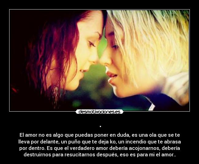 . - El amor no es algo que puedas poner en duda, es una ola que se te
lleva por delante, un puño que te deja ko, un incendio que te abrasa
por dentro. Es que el verdadero amor debería acojonarnos, debería
destruirnos para resucitarnos después, eso es para mi el amor..