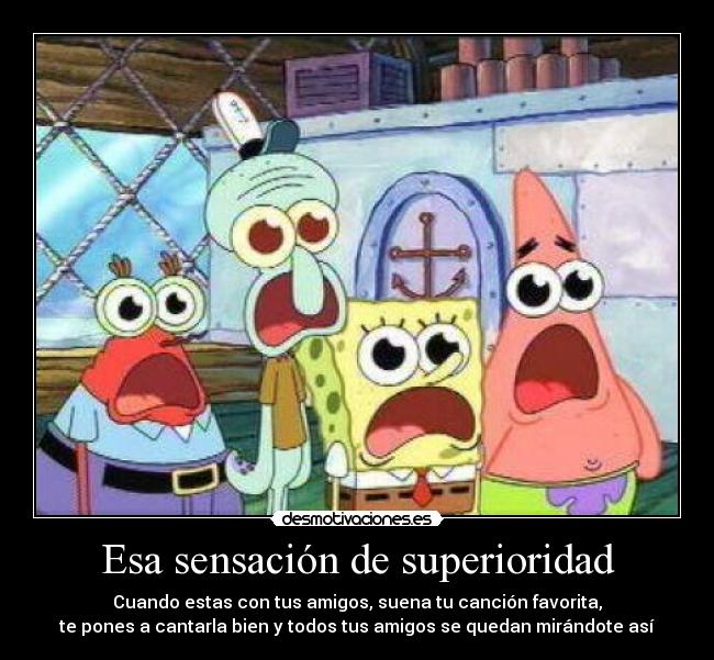 Esa sensación de superioridad - Cuando estas con tus amigos, suena tu canción favorita,
te pones a cantarla bien y todos tus amigos se quedan mirándote así
