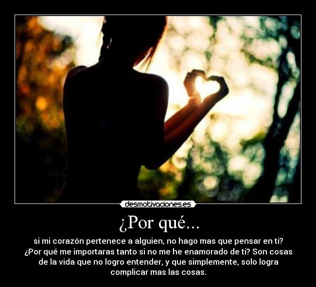 ¿Por qué... - si mi corazón pertenece a alguien, no hago mas que pensar en ti?
¿Por qué me importaras tanto si no me he enamorado de ti? Son cosas
de la vida que no logro entender, y que simplemente, solo logra
complicar mas las cosas.