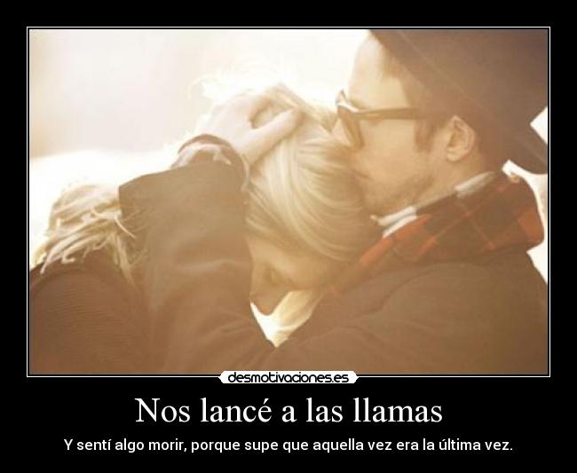 Nos lancé a las llamas - Y sentí algo morir, porque supe que aquella vez era la última vez.