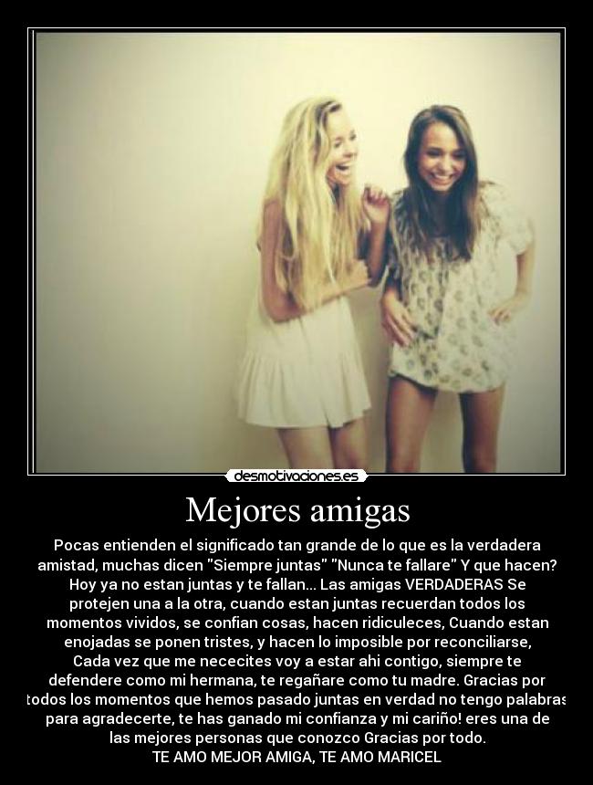 Mejores amigas - Pocas entienden el significado tan grande de lo que es la verdadera
amistad, muchas dicen Siempre juntas Nunca te fallare Y que hacen?
Hoy ya no estan juntas y te fallan... Las amigas VERDADERAS Se
protejen una a la otra, cuando estan juntas recuerdan todos los
momentos vividos, se confian cosas, hacen ridiculeces, Cuando estan
enojadas se ponen tristes, y hacen lo imposible por reconciliarse,
Cada vez que me nececites voy a estar ahi contigo, siempre te
defendere como mi hermana, te regañare como tu madre. Gracias por
todos los momentos que hemos pasado juntas en verdad no tengo palabras
para agradecerte, te has ganado mi confianza y mi cariño! eres una de
las mejores personas que conozco Gracias por todo.
TE AMO MEJOR AMIGA, TE AMO MARICEL♥
